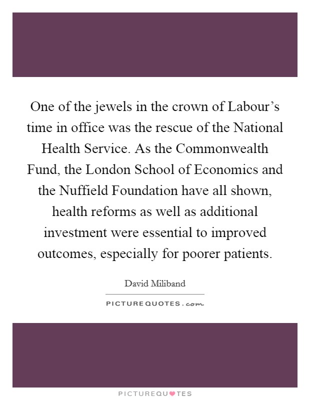 One of the jewels in the crown of Labour’s time in office was the rescue of the National Health Service. As the Commonwealth Fund, the London School of Economics and the Nuffield Foundation have all shown, health reforms as well as additional investment were essential to improved outcomes, especially for poorer patients Picture Quote #1