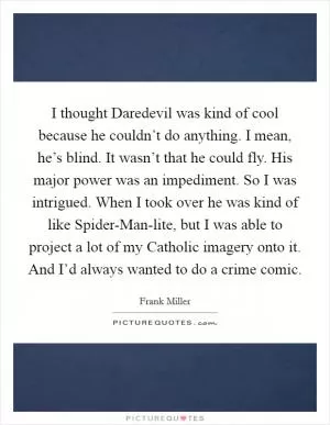 I thought Daredevil was kind of cool because he couldn’t do anything. I mean, he’s blind. It wasn’t that he could fly. His major power was an impediment. So I was intrigued. When I took over he was kind of like Spider-Man-lite, but I was able to project a lot of my Catholic imagery onto it. And I’d always wanted to do a crime comic Picture Quote #1