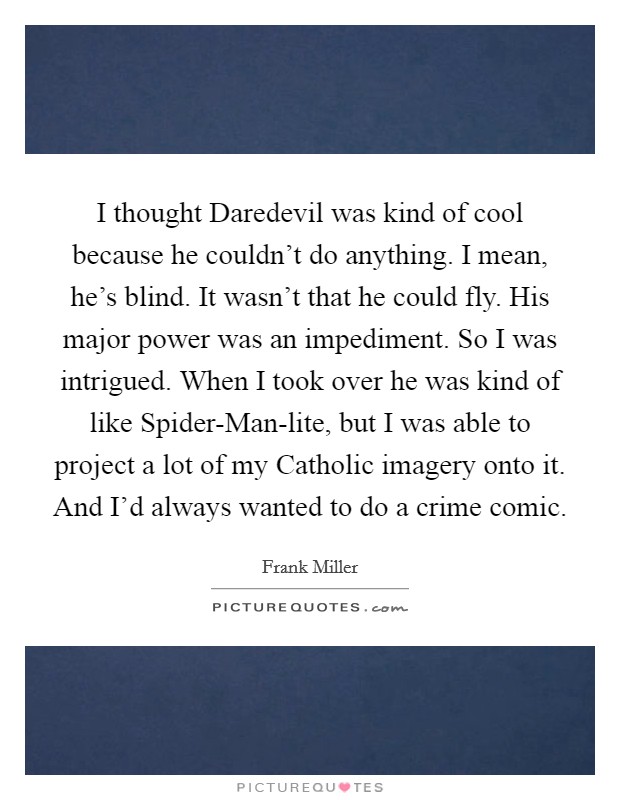 I thought Daredevil was kind of cool because he couldn't do anything. I mean, he's blind. It wasn't that he could fly. His major power was an impediment. So I was intrigued. When I took over he was kind of like Spider-Man-lite, but I was able to project a lot of my Catholic imagery onto it. And I'd always wanted to do a crime comic Picture Quote #1