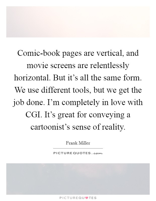 Comic-book pages are vertical, and movie screens are relentlessly horizontal. But it's all the same form. We use different tools, but we get the job done. I'm completely in love with CGI. It's great for conveying a cartoonist's sense of reality Picture Quote #1