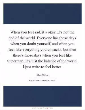 When you feel sad, it’s okay. It’s not the end of the world. Everyone has those days when you doubt yourself, and when you feel like everything you do sucks, but then there’s those days when you feel like Superman. It’s just the balance of the world. I just write to feel better Picture Quote #1