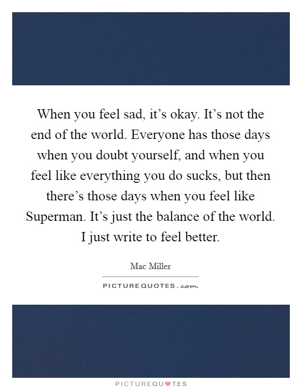 When you feel sad, it's okay. It's not the end of the world. Everyone has those days when you doubt yourself, and when you feel like everything you do sucks, but then there's those days when you feel like Superman. It's just the balance of the world. I just write to feel better Picture Quote #1
