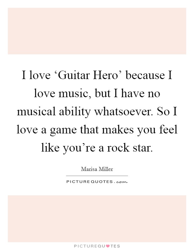 I love ‘Guitar Hero' because I love music, but I have no musical ability whatsoever. So I love a game that makes you feel like you're a rock star Picture Quote #1