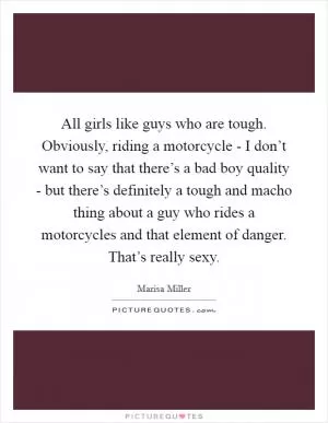 All girls like guys who are tough. Obviously, riding a motorcycle - I don’t want to say that there’s a bad boy quality - but there’s definitely a tough and macho thing about a guy who rides a motorcycles and that element of danger. That’s really sexy Picture Quote #1