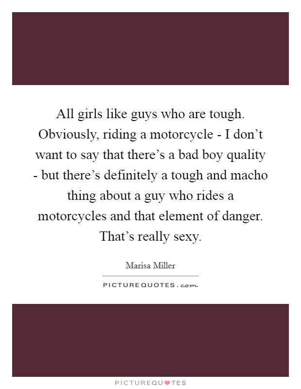 All girls like guys who are tough. Obviously, riding a motorcycle - I don't want to say that there's a bad boy quality - but there's definitely a tough and macho thing about a guy who rides a motorcycles and that element of danger. That's really sexy Picture Quote #1