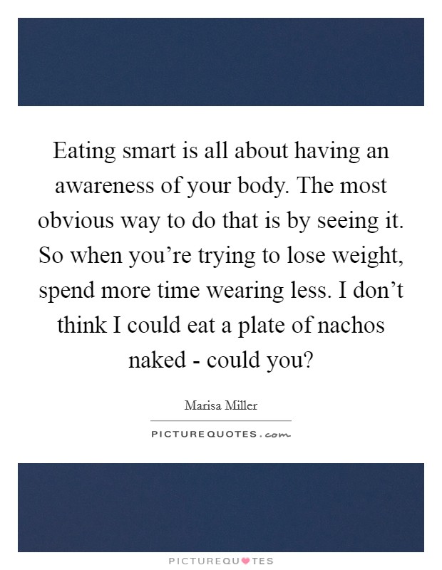 Eating smart is all about having an awareness of your body. The most obvious way to do that is by seeing it. So when you're trying to lose weight, spend more time wearing less. I don't think I could eat a plate of nachos naked - could you? Picture Quote #1