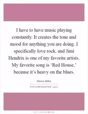 I have to have music playing constantly. It creates the tone and mood for anything you are doing. I specifically love rock, and Jimi Hendrix is one of my favorite artists. My favorite song is ‘Red House,’ because it’s heavy on the blues Picture Quote #1