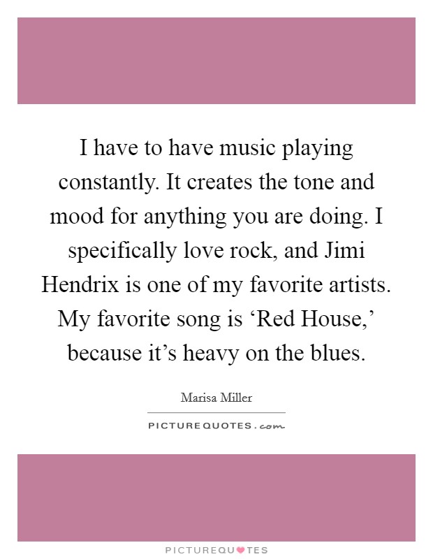 I have to have music playing constantly. It creates the tone and mood for anything you are doing. I specifically love rock, and Jimi Hendrix is one of my favorite artists. My favorite song is ‘Red House,' because it's heavy on the blues Picture Quote #1