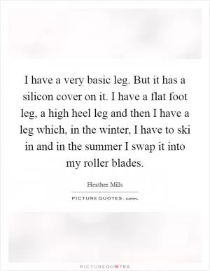 I have a very basic leg. But it has a silicon cover on it. I have a flat foot leg, a high heel leg and then I have a leg which, in the winter, I have to ski in and in the summer I swap it into my roller blades Picture Quote #1