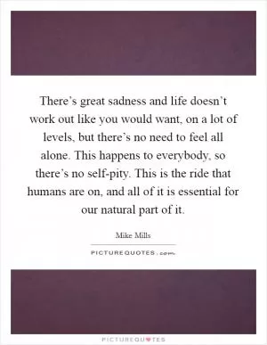 There’s great sadness and life doesn’t work out like you would want, on a lot of levels, but there’s no need to feel all alone. This happens to everybody, so there’s no self-pity. This is the ride that humans are on, and all of it is essential for our natural part of it Picture Quote #1