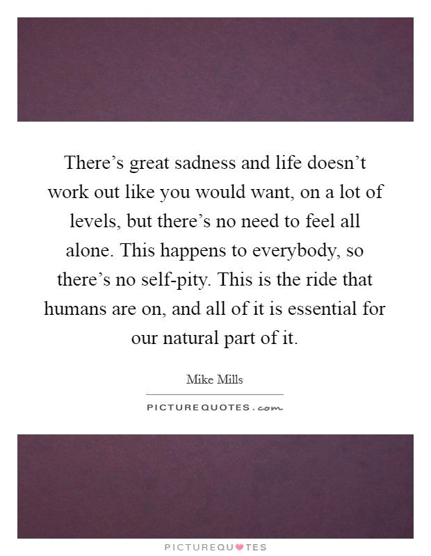 There's great sadness and life doesn't work out like you would want, on a lot of levels, but there's no need to feel all alone. This happens to everybody, so there's no self-pity. This is the ride that humans are on, and all of it is essential for our natural part of it Picture Quote #1