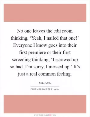 No one leaves the edit room thinking, ‘Yeah, I nailed that one!’ Everyone I know goes into their first premiere or their first screening thinking, ‘I screwed up so bad. I’m sorry, I messed up.’ It’s just a real common feeling Picture Quote #1