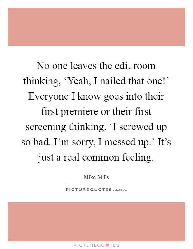No one leaves the edit room thinking, ‘Yeah, I nailed that one!' Everyone I know goes into their first premiere or their first screening thinking, ‘I screwed up so bad. I'm sorry, I messed up.' It's just a real common feeling Picture Quote #1