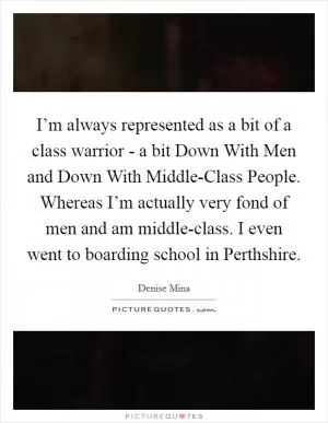 I’m always represented as a bit of a class warrior - a bit Down With Men and Down With Middle-Class People. Whereas I’m actually very fond of men and am middle-class. I even went to boarding school in Perthshire Picture Quote #1