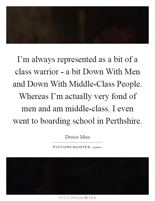 I'm always represented as a bit of a class warrior - a bit Down With Men and Down With Middle-Class People. Whereas I'm actually very fond of men and am middle-class. I even went to boarding school in Perthshire Picture Quote #1