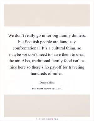 We don’t really go in for big family dinners, but Scottish people are famously confrontational. It’s a cultural thing, so maybe we don’t need to have them to clear the air. Also, traditional family food isn’t as nice here so there’s no payoff for traveling hundreds of miles Picture Quote #1