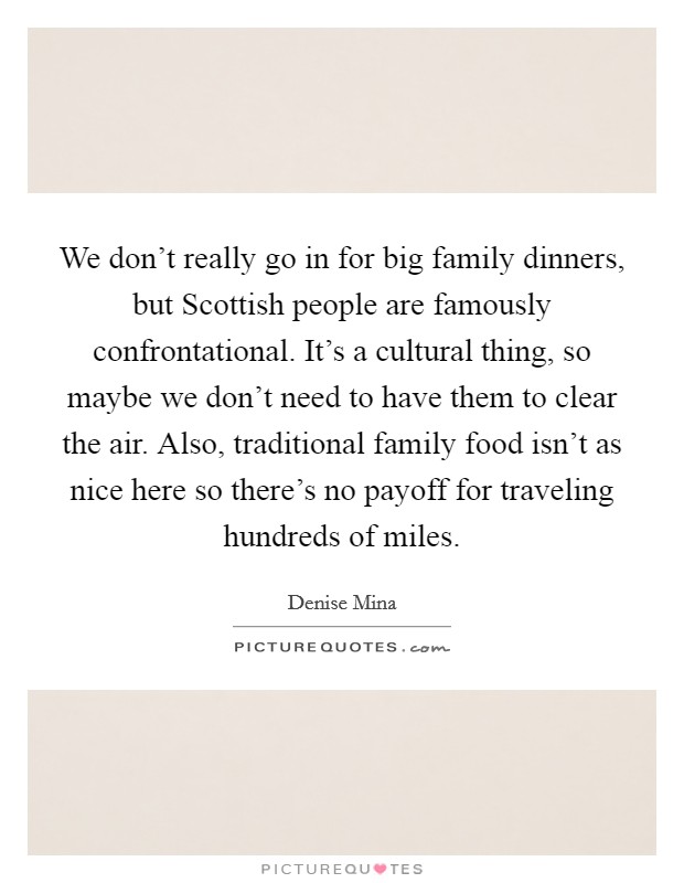 We don't really go in for big family dinners, but Scottish people are famously confrontational. It's a cultural thing, so maybe we don't need to have them to clear the air. Also, traditional family food isn't as nice here so there's no payoff for traveling hundreds of miles Picture Quote #1