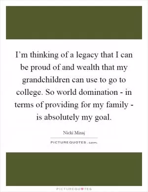 I’m thinking of a legacy that I can be proud of and wealth that my grandchildren can use to go to college. So world domination - in terms of providing for my family - is absolutely my goal Picture Quote #1