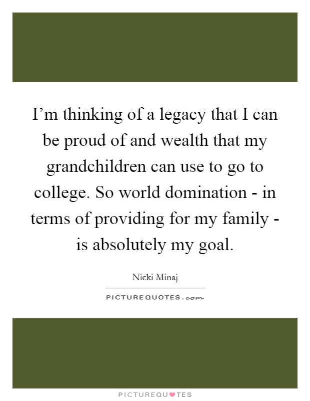 I'm thinking of a legacy that I can be proud of and wealth that my grandchildren can use to go to college. So world domination - in terms of providing for my family - is absolutely my goal Picture Quote #1