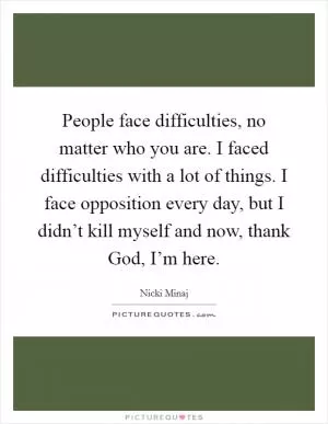 People face difficulties, no matter who you are. I faced difficulties with a lot of things. I face opposition every day, but I didn’t kill myself and now, thank God, I’m here Picture Quote #1