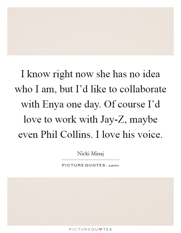 I know right now she has no idea who I am, but I'd like to collaborate with Enya one day. Of course I'd love to work with Jay-Z, maybe even Phil Collins. I love his voice Picture Quote #1