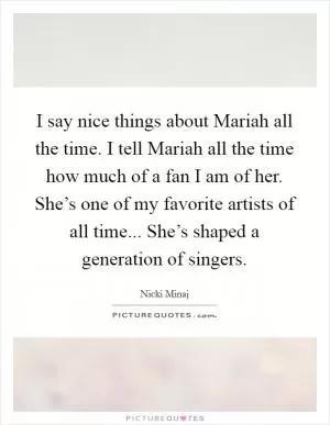 I say nice things about Mariah all the time. I tell Mariah all the time how much of a fan I am of her. She’s one of my favorite artists of all time... She’s shaped a generation of singers Picture Quote #1