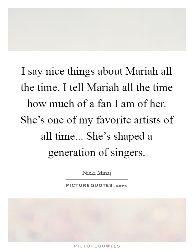 I say nice things about Mariah all the time. I tell Mariah all the time how much of a fan I am of her. She's one of my favorite artists of all time... She's shaped a generation of singers Picture Quote #1