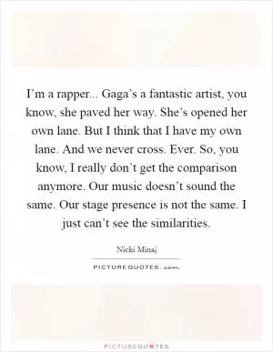 I’m a rapper... Gaga’s a fantastic artist, you know, she paved her way. She’s opened her own lane. But I think that I have my own lane. And we never cross. Ever. So, you know, I really don’t get the comparison anymore. Our music doesn’t sound the same. Our stage presence is not the same. I just can’t see the similarities Picture Quote #1