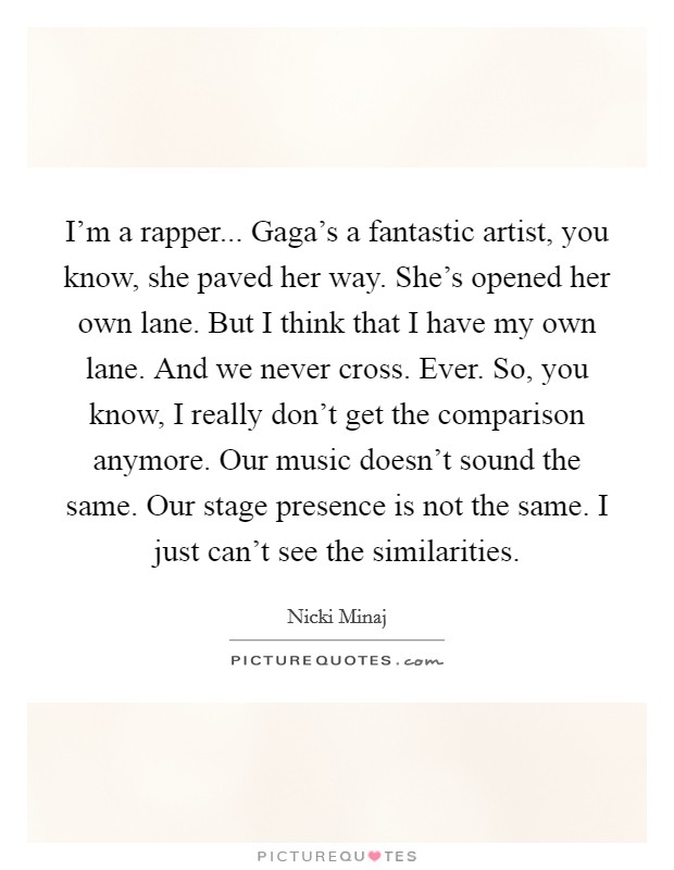 I'm a rapper... Gaga's a fantastic artist, you know, she paved her way. She's opened her own lane. But I think that I have my own lane. And we never cross. Ever. So, you know, I really don't get the comparison anymore. Our music doesn't sound the same. Our stage presence is not the same. I just can't see the similarities Picture Quote #1