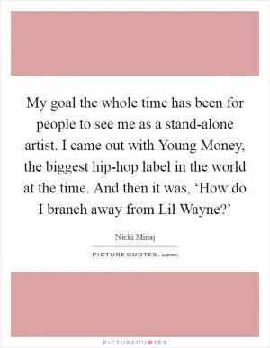 My goal the whole time has been for people to see me as a stand-alone artist. I came out with Young Money, the biggest hip-hop label in the world at the time. And then it was, ‘How do I branch away from Lil Wayne?’ Picture Quote #1
