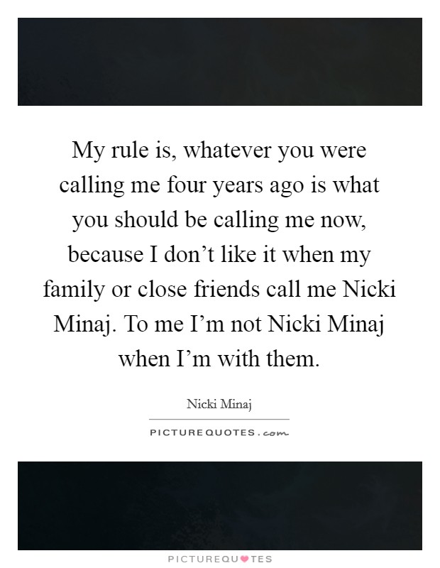My rule is, whatever you were calling me four years ago is what you should be calling me now, because I don't like it when my family or close friends call me Nicki Minaj. To me I'm not Nicki Minaj when I'm with them Picture Quote #1