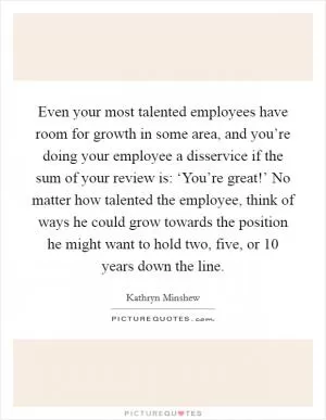 Even your most talented employees have room for growth in some area, and you’re doing your employee a disservice if the sum of your review is: ‘You’re great!’ No matter how talented the employee, think of ways he could grow towards the position he might want to hold two, five, or 10 years down the line Picture Quote #1