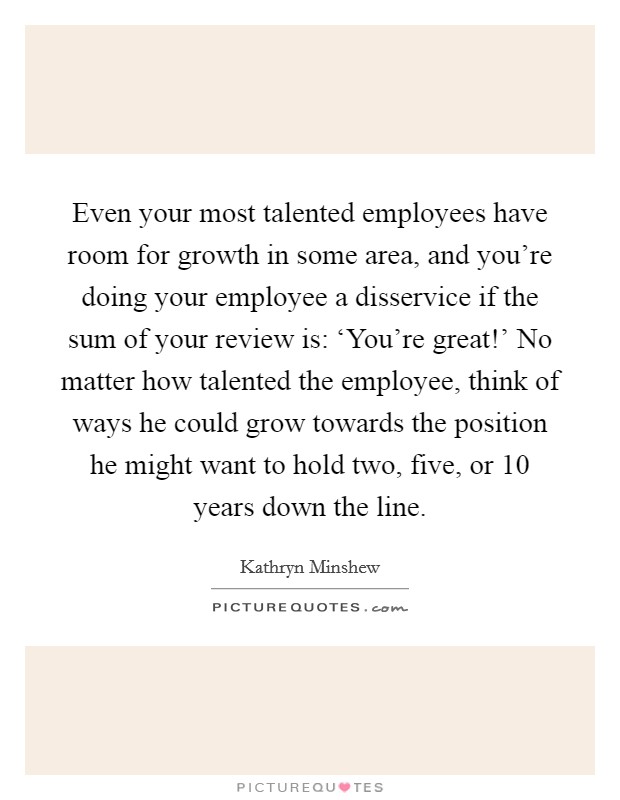 Even your most talented employees have room for growth in some area, and you're doing your employee a disservice if the sum of your review is: ‘You're great!' No matter how talented the employee, think of ways he could grow towards the position he might want to hold two, five, or 10 years down the line Picture Quote #1