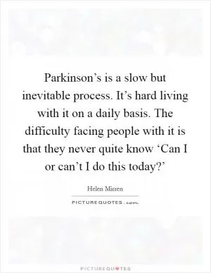 Parkinson’s is a slow but inevitable process. It’s hard living with it on a daily basis. The difficulty facing people with it is that they never quite know ‘Can I or can’t I do this today?’ Picture Quote #1