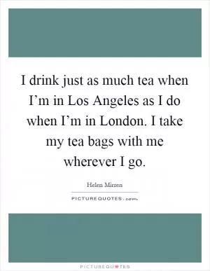 I drink just as much tea when I’m in Los Angeles as I do when I’m in London. I take my tea bags with me wherever I go Picture Quote #1
