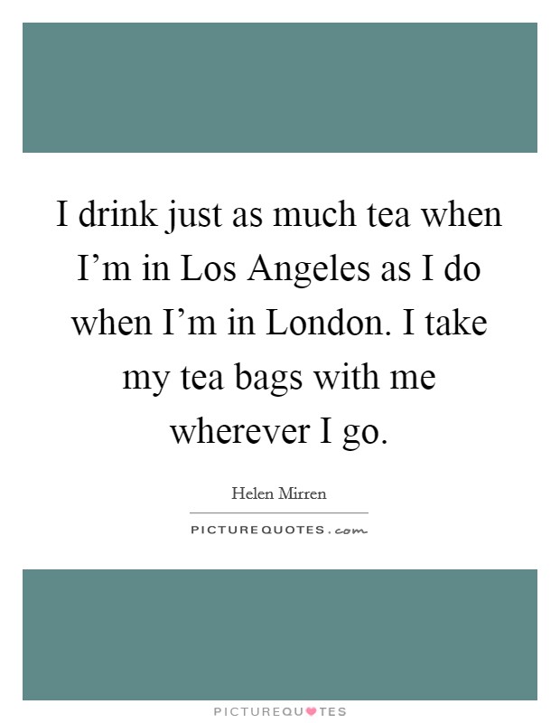 I drink just as much tea when I'm in Los Angeles as I do when I'm in London. I take my tea bags with me wherever I go Picture Quote #1