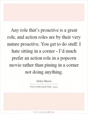 Any role that’s proactive is a great role, and action roles are by their very nature proactive. You get to do stuff. I hate sitting in a corner - I’d much prefer an action role in a popcorn movie rather than pining in a corner not doing anything Picture Quote #1