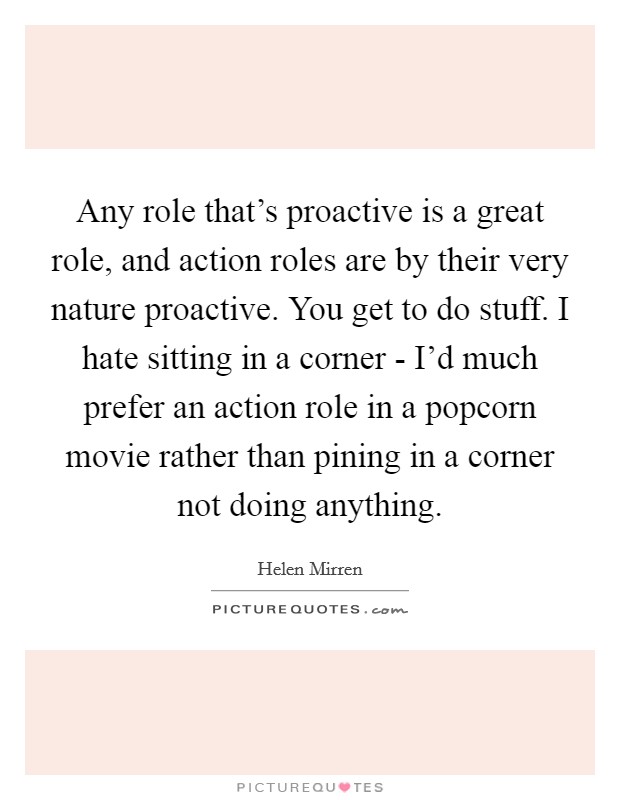 Any role that's proactive is a great role, and action roles are by their very nature proactive. You get to do stuff. I hate sitting in a corner - I'd much prefer an action role in a popcorn movie rather than pining in a corner not doing anything Picture Quote #1