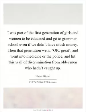 I was part of the first generation of girls and women to be educated and go to grammar school even if we didn’t have much money. Then that generation went, ‘OK, great’, and went into medicine or the police, and hit this wall of discrimination from older men who hadn’t caught up Picture Quote #1