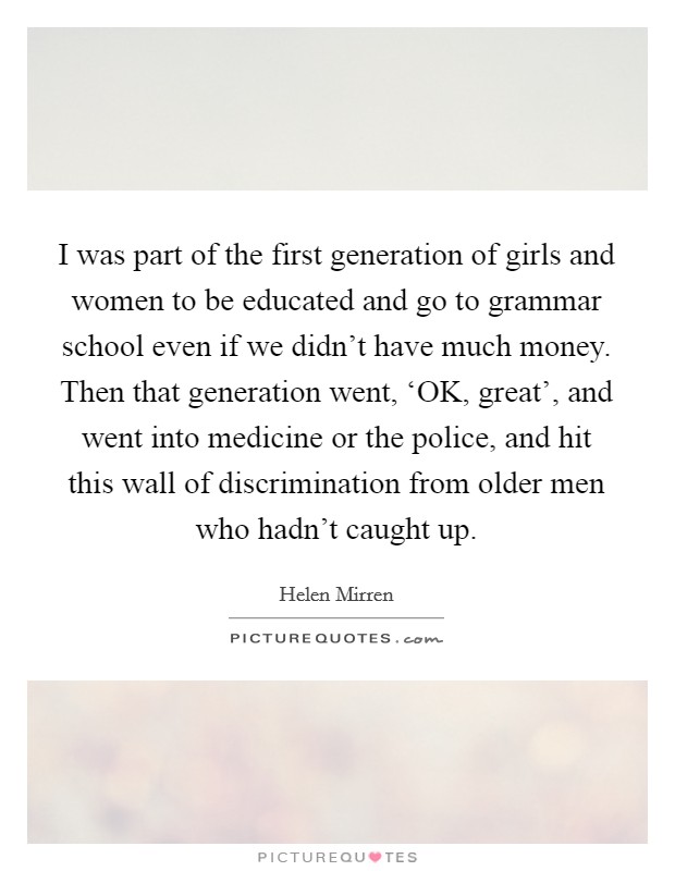 I was part of the first generation of girls and women to be educated and go to grammar school even if we didn't have much money. Then that generation went, ‘OK, great', and went into medicine or the police, and hit this wall of discrimination from older men who hadn't caught up Picture Quote #1