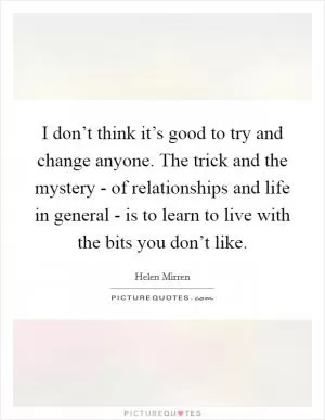 I don’t think it’s good to try and change anyone. The trick and the mystery - of relationships and life in general - is to learn to live with the bits you don’t like Picture Quote #1
