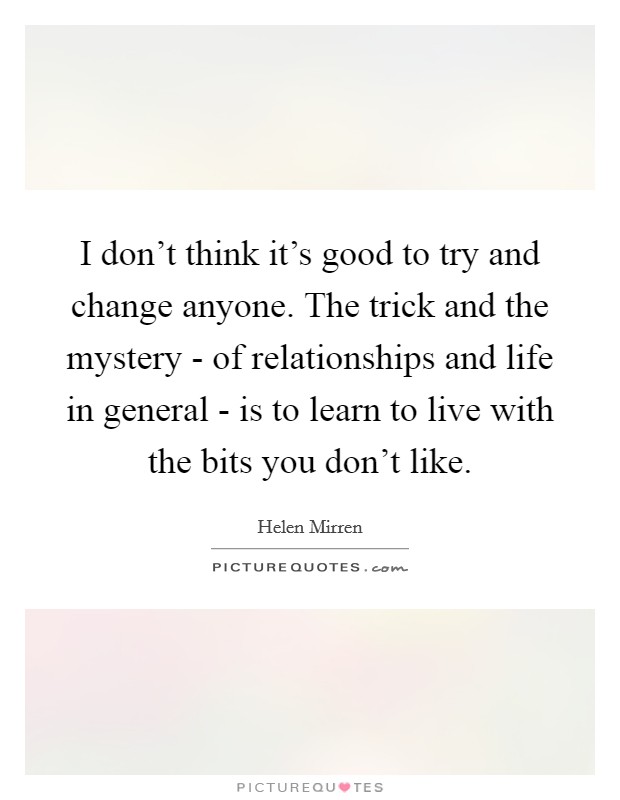 I don't think it's good to try and change anyone. The trick and the mystery - of relationships and life in general - is to learn to live with the bits you don't like Picture Quote #1