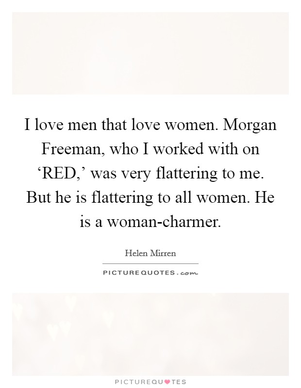 I love men that love women. Morgan Freeman, who I worked with on ‘RED,' was very flattering to me. But he is flattering to all women. He is a woman-charmer Picture Quote #1