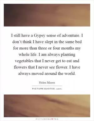 I still have a Gypsy sense of adventure. I don’t think I have slept in the same bed for more than three or four months my whole life. I am always planting vegetables that I never get to eat and flowers that I never see flower. I have always moved around the world Picture Quote #1