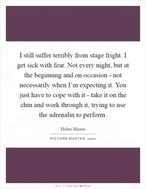 I still suffer terribly from stage fright. I get sick with fear. Not every night, but at the beginning and on occasion - not necessarily when I’m expecting it. You just have to cope with it - take it on the chin and work through it, trying to use the adrenalin to perform Picture Quote #1