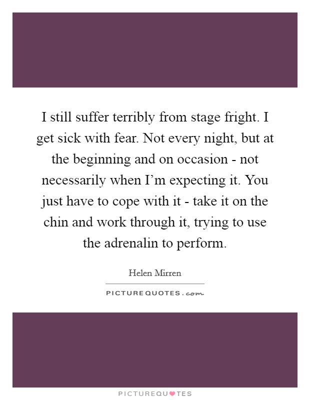 I still suffer terribly from stage fright. I get sick with fear. Not every night, but at the beginning and on occasion - not necessarily when I'm expecting it. You just have to cope with it - take it on the chin and work through it, trying to use the adrenalin to perform Picture Quote #1