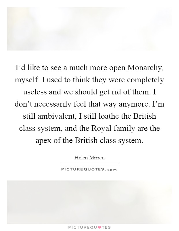 I'd like to see a much more open Monarchy, myself. I used to think they were completely useless and we should get rid of them. I don't necessarily feel that way anymore. I'm still ambivalent, I still loathe the British class system, and the Royal family are the apex of the British class system Picture Quote #1