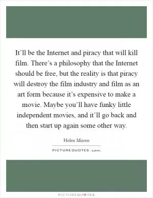 It’ll be the Internet and piracy that will kill film. There’s a philosophy that the Internet should be free, but the reality is that piracy will destroy the film industry and film as an art form because it’s expensive to make a movie. Maybe you’ll have funky little independent movies, and it’ll go back and then start up again some other way Picture Quote #1