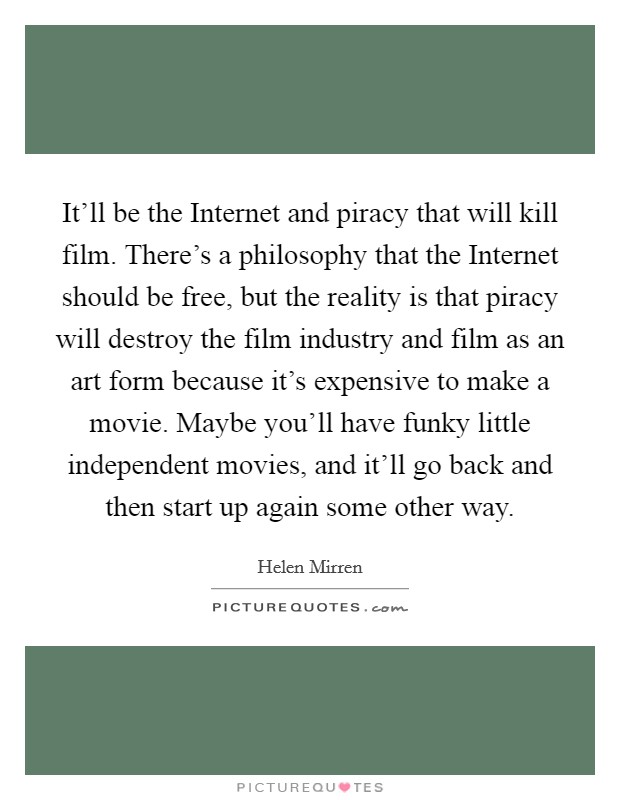 It'll be the Internet and piracy that will kill film. There's a philosophy that the Internet should be free, but the reality is that piracy will destroy the film industry and film as an art form because it's expensive to make a movie. Maybe you'll have funky little independent movies, and it'll go back and then start up again some other way Picture Quote #1