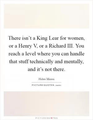 There isn’t a King Lear for women, or a Henry V, or a Richard III. You reach a level where you can handle that stuff technically and mentally, and it’s not there Picture Quote #1